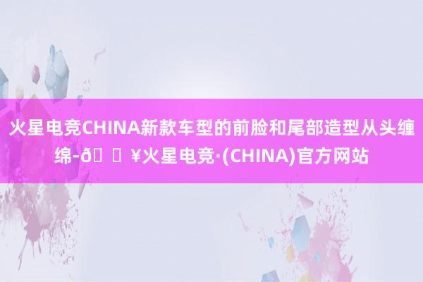 火星电竞CHINA新款车型的前脸和尾部造型从头缠绵-🔥火星电竞·(CHINA)官方网站