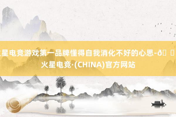 火星电竞游戏第一品牌懂得自我消化不好的心思-🔥火星电竞·(CHINA)官方网站