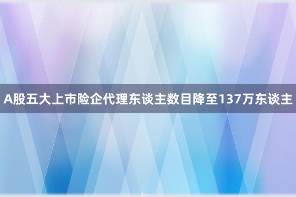 A股五大上市险企代理东谈主数目降至137万东谈主