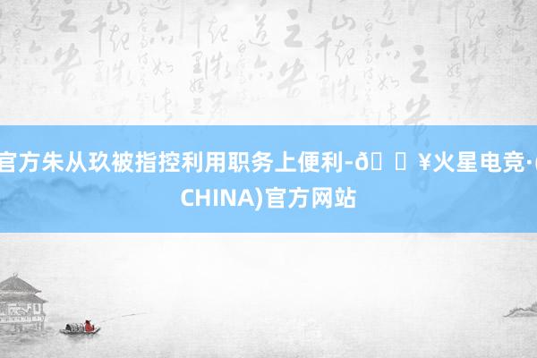 官方朱从玖被指控利用职务上便利-🔥火星电竞·(CHINA)官方网站