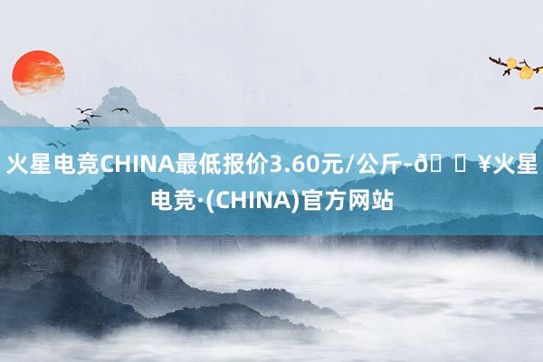 火星电竞CHINA最低报价3.60元/公斤-🔥火星电竞·(CHINA)官方网站