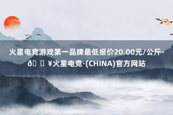 火星电竞游戏第一品牌最低报价20.00元/公斤-🔥火星电竞·(CHINA)官方网站