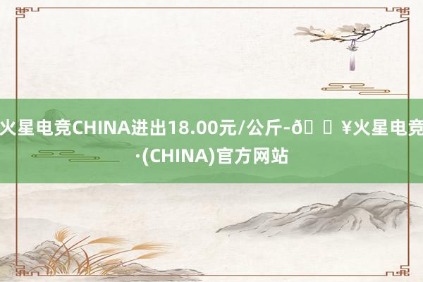 火星电竞CHINA进出18.00元/公斤-🔥火星电竞·(CHINA)官方网站