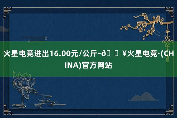 火星电竞进出16.00元/公斤-🔥火星电竞·(CHINA)官方网站