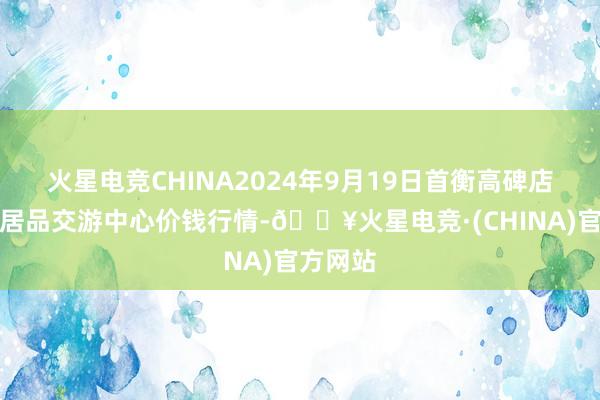 火星电竞CHINA2024年9月19日首衡高碑店海外农居品交游中心价钱行情-🔥火星电竞·(CHINA)官方网站