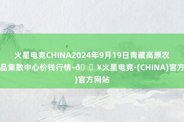 火星电竞CHINA2024年9月19日青藏高原农副居品集散中心价钱行情-🔥火星电竞·(CHINA)官方网站