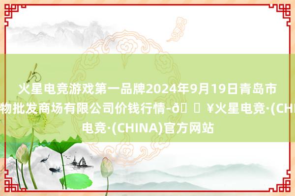 火星电竞游戏第一品牌2024年9月19日青岛市城阳蔬菜水产物批发商场有限公司价钱行情-🔥火星电竞·(CHINA)官方网站