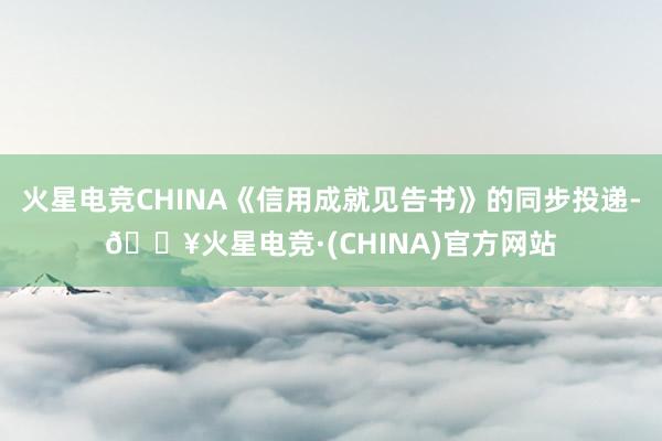 火星电竞CHINA《信用成就见告书》的同步投递-🔥火星电竞·(CHINA)官方网站