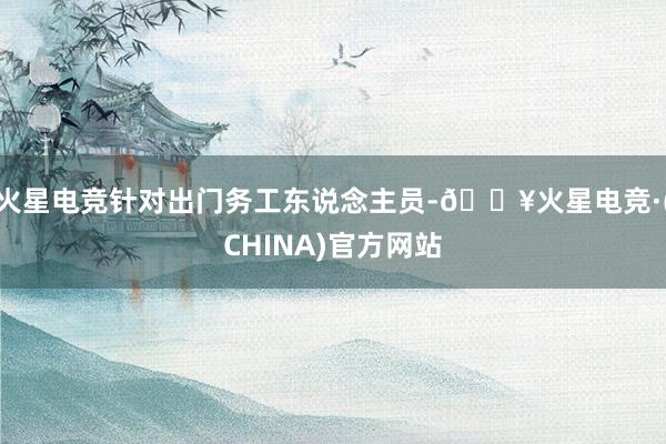 火星电竞针对出门务工东说念主员-🔥火星电竞·(CHINA)官方网站