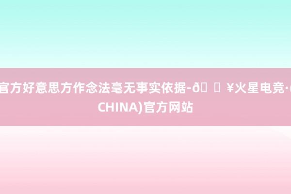 官方好意思方作念法毫无事实依据-🔥火星电竞·(CHINA)官方网站