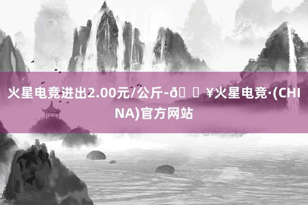 火星电竞进出2.00元/公斤-🔥火星电竞·(CHINA)官方网站