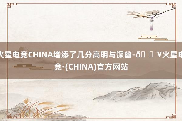 火星电竞CHINA增添了几分高明与深幽-🔥火星电竞·(CHINA)官方网站