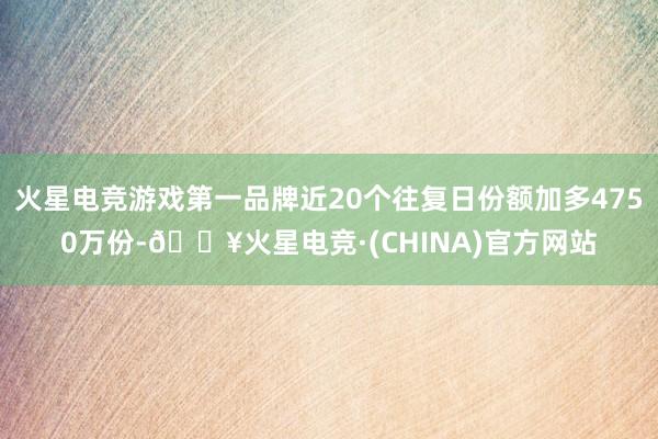 火星电竞游戏第一品牌近20个往复日份额加多4750万份-🔥火星电竞·(CHINA)官方网站