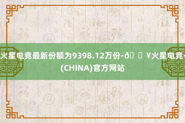 火星电竞最新份额为9398.12万份-🔥火星电竞·(CHINA)官方网站