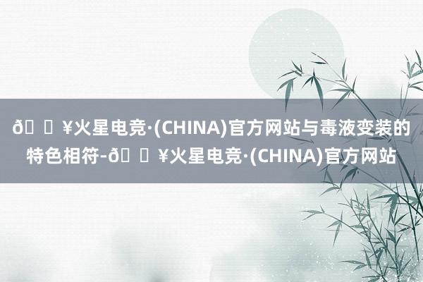 🔥火星电竞·(CHINA)官方网站与毒液变装的特色相符-🔥火星电竞·(CHINA)官方网站