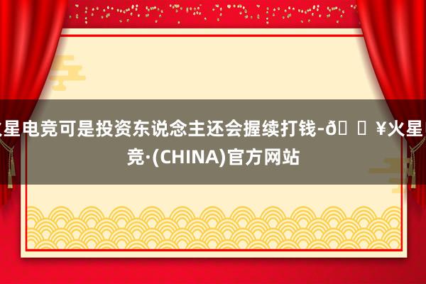 火星电竞可是投资东说念主还会握续打钱-🔥火星电竞·(CHINA)官方网站