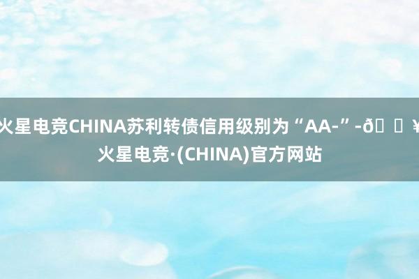 火星电竞CHINA苏利转债信用级别为“AA-”-🔥火星电竞·(CHINA)官方网站