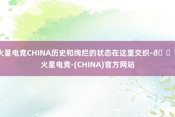 火星电竞CHINA历史和绚烂的状态在这里交织-🔥火星电竞·(CHINA)官方网站