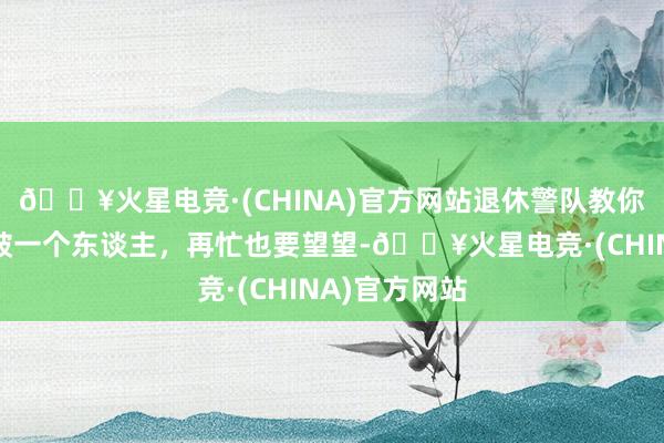 🔥火星电竞·(CHINA)官方网站退休警队教你通过目光识破一个东谈主，再忙也要望望-🔥火星电竞·(CHINA)官方网站