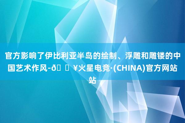 官方影响了伊比利亚半岛的绘制、浮雕和雕镂的中国艺术作风-🔥火星电竞·(CHINA)官方网站