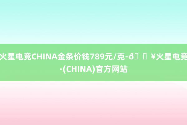 火星电竞CHINA金条价钱789元/克-🔥火星电竞·(CHINA)官方网站