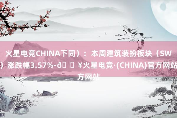 火星电竞CHINA下同）：本周建筑装扮板块（SW）涨跌幅3.57%-🔥火星电竞·(CHINA)官方网站