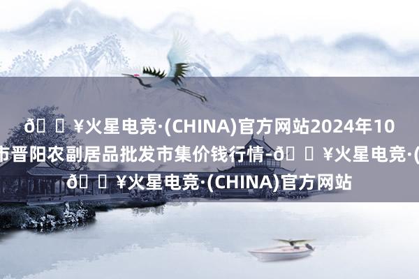 🔥火星电竞·(CHINA)官方网站2024年10月23日山西汾阳市晋阳农副居品批发市集价钱行情-🔥火星电竞·(CHINA)官方网站