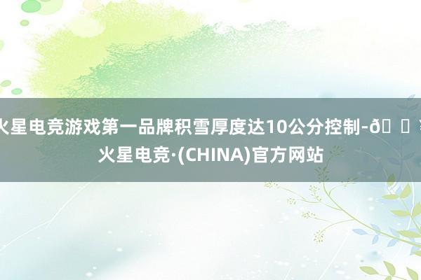 火星电竞游戏第一品牌积雪厚度达10公分控制-🔥火星电竞·(CHINA)官方网站