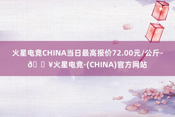 火星电竞CHINA当日最高报价72.00元/公斤-🔥火星电竞·(CHINA)官方网站