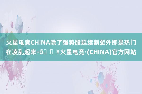 火星电竞CHINA除了强势股延续割裂外即是热门在凌乱起来-🔥火星电竞·(CHINA)官方网站