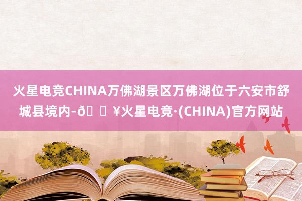 火星电竞CHINA万佛湖景区万佛湖位于六安市舒城县境内-🔥火星电竞·(CHINA)官方网站