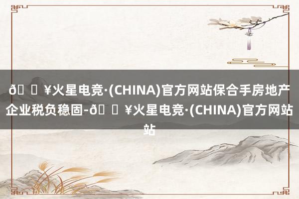 🔥火星电竞·(CHINA)官方网站保合手房地产企业税负稳固-🔥火星电竞·(CHINA)官方网站