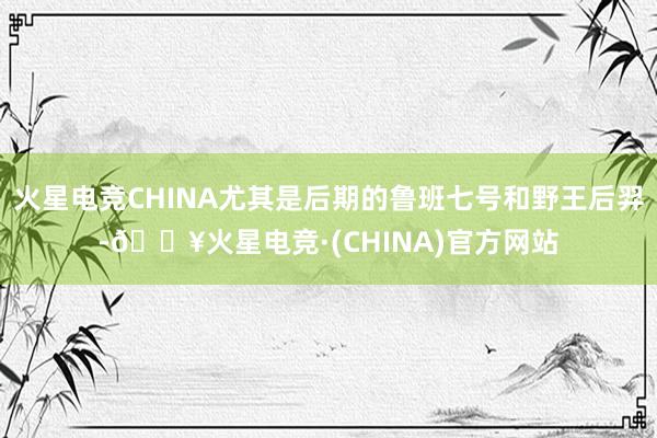 火星电竞CHINA尤其是后期的鲁班七号和野王后羿-🔥火星电竞·(CHINA)官方网站