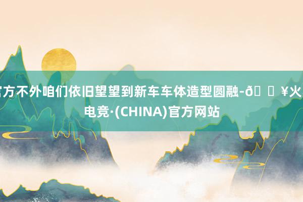 官方不外咱们依旧望望到新车车体造型圆融-🔥火星电竞·(CHINA)官方网站