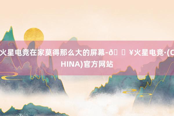 火星电竞在家莫得那么大的屏幕-🔥火星电竞·(CHINA)官方网站