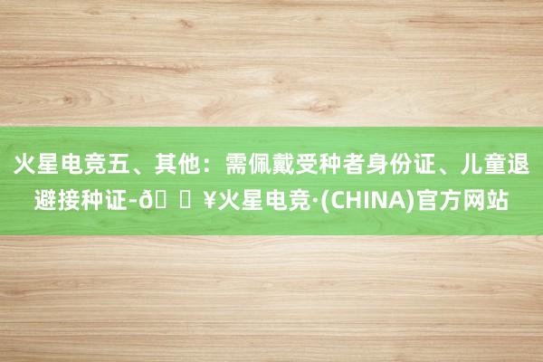 火星电竞五、其他：需佩戴受种者身份证、儿童退避接种证-🔥火星电竞·(CHINA)官方网站