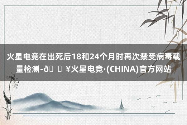 火星电竞在出死后18和24个月时再次禁受病毒载量检测-🔥火星电竞·(CHINA)官方网站