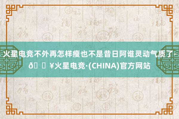 火星电竞不外再怎样瘦也不是昔日阿谁灵动气质了-🔥火星电竞·(CHINA)官方网站