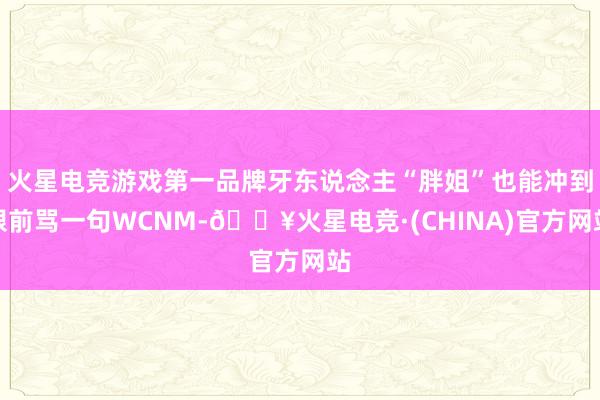 火星电竞游戏第一品牌牙东说念主“胖姐”也能冲到眼前骂一句WCNM-🔥火星电竞·(CHINA)官方网站