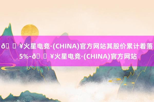 🔥火星电竞·(CHINA)官方网站其股价累计着落 5%-🔥火星电竞·(CHINA)官方网站