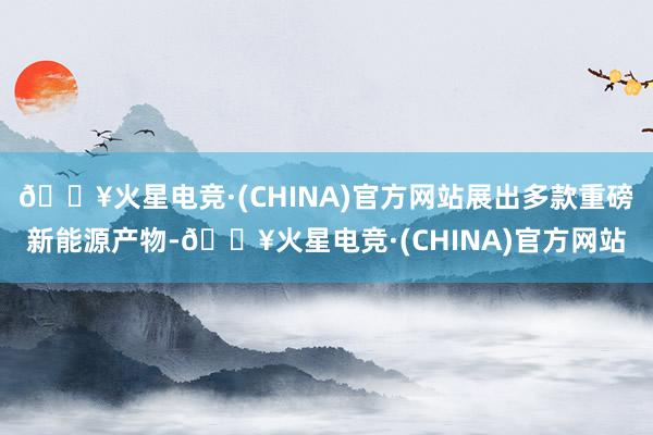 🔥火星电竞·(CHINA)官方网站展出多款重磅新能源产物-🔥火星电竞·(CHINA)官方网站