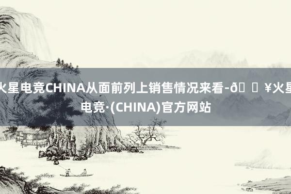 火星电竞CHINA从面前列上销售情况来看-🔥火星电竞·(CHINA)官方网站