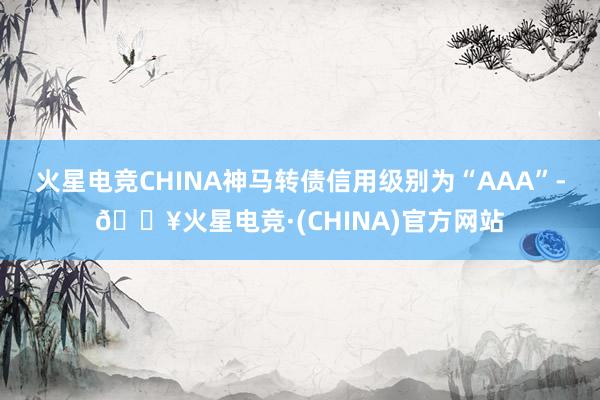 火星电竞CHINA神马转债信用级别为“AAA”-🔥火星电竞·(CHINA)官方网站