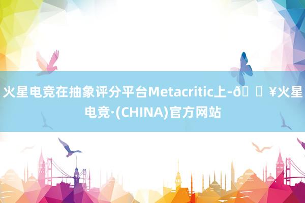 火星电竞在抽象评分平台Metacritic上-🔥火星电竞·(CHINA)官方网站