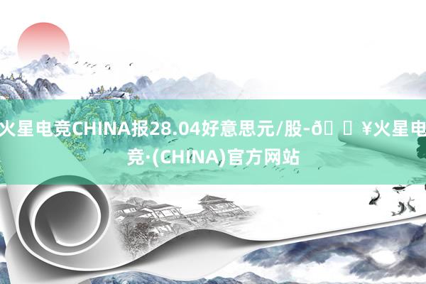 火星电竞CHINA报28.04好意思元/股-🔥火星电竞·(CHINA)官方网站