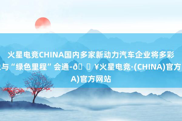 火星电竞CHINA国内多家新动力汽车企业将多彩征象与“绿色里程”会通-🔥火星电竞·(CHINA)官方网站