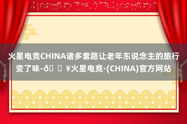 火星电竞CHINA诸多套路让老年东说念主的旅行变了味-🔥火星电竞·(CHINA)官方网站