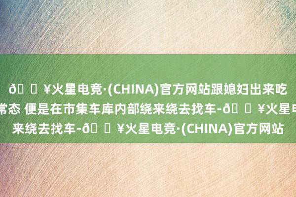 🔥火星电竞·(CHINA)官方网站跟媳妇出来吃个暖锅，0给与依然是常态 便是在市集车库内部绕来绕去找车-🔥火星电竞·(CHINA)官方网站