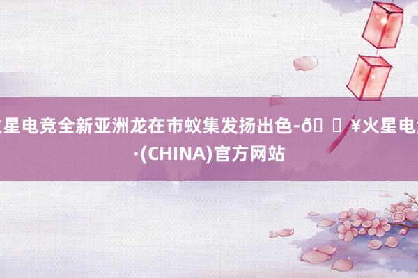 火星电竞全新亚洲龙在市蚁集发扬出色-🔥火星电竞·(CHINA)官方网站