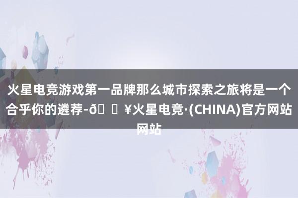 火星电竞游戏第一品牌那么城市探索之旅将是一个合乎你的遴荐-🔥火星电竞·(CHINA)官方网站